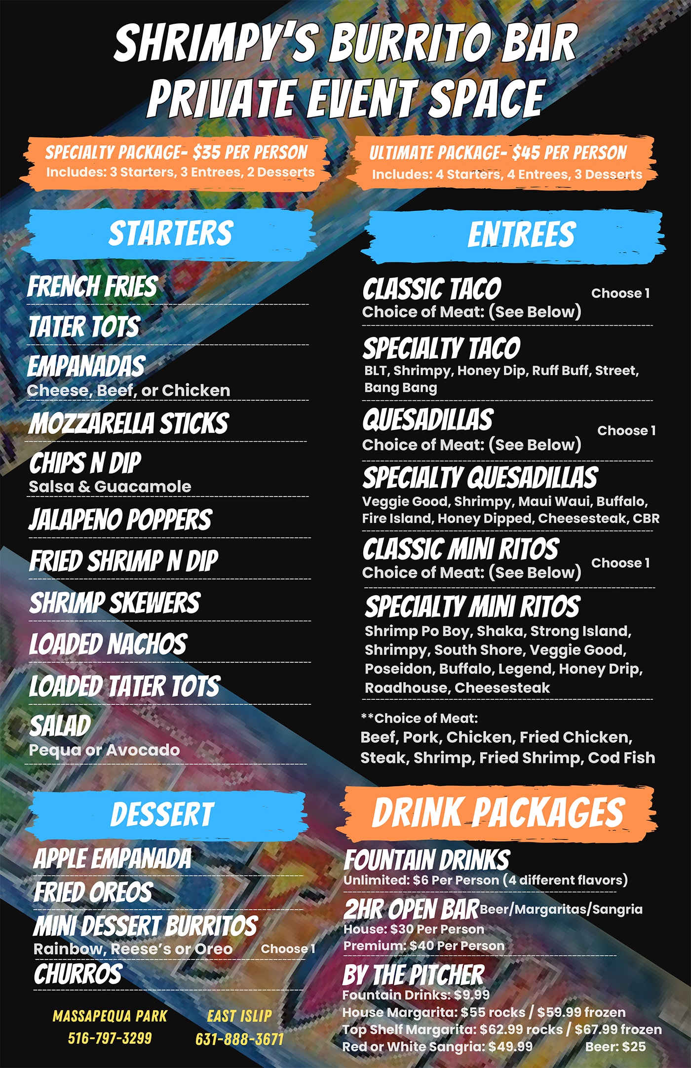 SHRIMPY’S BURRITO BAR<br />
PRIVATE EVENT SPACE<br />
Massapequa Park – 516-797-3299<br />
East Islip – 631-888-3671</p>
<p>PARTY PACKAGES<br />
SPECIALTY PACKAGE – $35 PER PERSON<br />
Includes: 3 Starters, 3 Entrees, 2 Desserts</p>
<p>ULTIMATE PACKAGE – $45 PER PERSON<br />
Includes: 4 Starters, 4 Entrees, 3 Desserts</p>
<p>STARTERS<br />
French Fries</p>
<p>Tater Tots</p>
<p>Empanadas (Cheese, Beef, or Chicken)</p>
<p>Mozzarella Sticks</p>
<p>Chips N Dip</p>
<p>Salsa & Guacamole</p>
<p>Jalapeño Poppers</p>
<p>Fried Shrimp N Dip</p>
<p>Shrimp Skewers</p>
<p>Loaded Nachos</p>
<p>Loaded Tater Tots</p>
<p>SALAD: Pequa or Avocado</p>
<p>ENTREES<br />
Classic Taco</p>
<p>Specialty Taco (Choice of Meat*)</p>
<p>Quesadillas</p>
<p>Specialty Quesadillas (Choice of Meat*)</p>
<p>Classic Mini Ritos</p>
<p>Specialty Mini Ritos (Choice of Meat*)</p>
<p>Specialty Taco Options:<br />
BLT, Shrimpy, Honey Dip, Ruff Buff, Street, Bang Bang</p>
<p>Specialty Quesadillas Options:<br />
Veggie Good, Shrimpy, Maui Waui, Buffalo, Fire Island, Honey Dipped, Cheesesteak, CBR</p>
<p>Specialty Mini Ritos Options:<br />
Shrimp Po Boy, Shaka, Strong Island, Shrimpy, South Shore, Veggie Good, Poseidon, Buffalo, Legend, Honey Drip, Roadhouse, Cheesesteak</p>
<p>Choice of Meat:<br />
Beef, Pork, Chicken, Fried Chicken, Steak, Shrimp, Fried Shrimp, Cod Fish</p>
<p>DESSERT<br />
Choose 1:</p>
<p>Churros</p>
<p>Apple Empanada</p>
<p>Fried Oreos</p>
<p>Mini Dessert Burritos (Rainbow, Reese’s, or Oreo)</p>
<p>DRINK PACKAGES<br />
Fountain Drinks<br />
Unlimited: $6 Per Person (4 different flavors)</p>
<p>2HR OPEN BAR</p>
<p>House: $30 Per Person</p>
<p>Premium: $40 Per Person</p>
<p>By the Pitcher</p>
<p>Fountain Drinks: $9.99</p>
<p>House Margarita: $55 rocks / $59.99 frozen</p>
<p>Top Shelf Margarita: $62.99 rocks / $67.99 frozen</p>
<p>Red or White Sangria: $49.99</p>
<p>Beer: $25